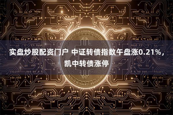 实盘炒股配资门户 中证转债指数午盘涨0.21%，凯中转债涨停