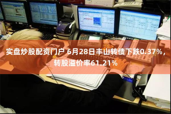 实盘炒股配资门户 6月28日丰山转债下跌0.37%，转股溢价率61.21%