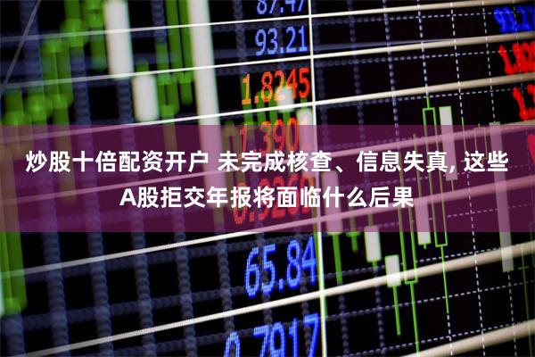 炒股十倍配资开户 未完成核查、信息失真, 这些A股拒交年报将面临什么后果