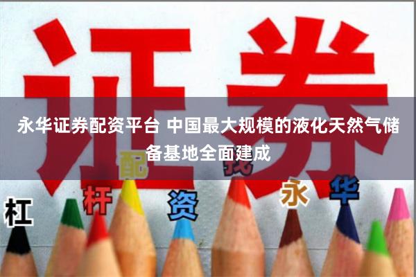 永华证券配资平台 中国最大规模的液化天然气储备基地全面建成