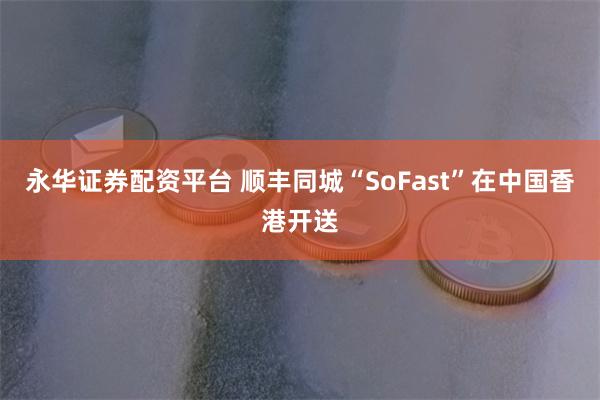 永华证券配资平台 顺丰同城“SoFast”在中国香港开送