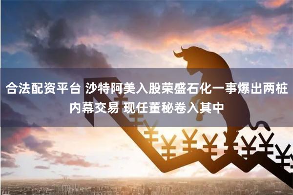 合法配资平台 沙特阿美入股荣盛石化一事爆出两桩内幕交易 现任董秘卷入其中