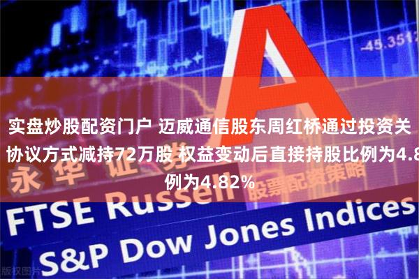 实盘炒股配资门户 迈威通信股东周红桥通过投资关系、协议方式减持72万股 权益变动后直接持股比例为4.82%