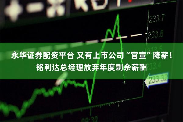 永华证券配资平台 又有上市公司“官宣”降薪！铭利达总经理放弃年度剩余薪酬