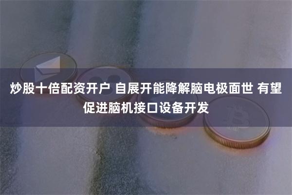 炒股十倍配资开户 自展开能降解脑电极面世 有望促进脑机接口设备开发