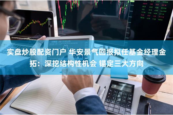 实盘炒股配资门户 华安景气回报拟任基金经理金拓：深挖结构性机会 锚定三大方向
