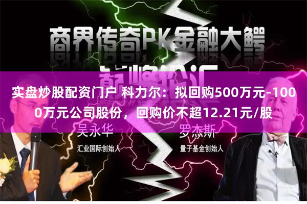 实盘炒股配资门户 科力尔：拟回购500万元-1000万元公司股份，回购价不超12.21元/股