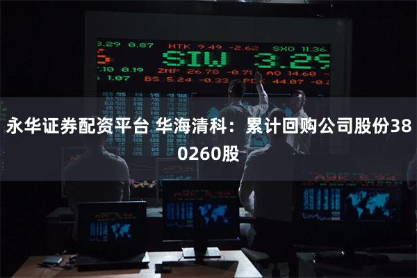 永华证券配资平台 华海清科：累计回购公司股份380260股