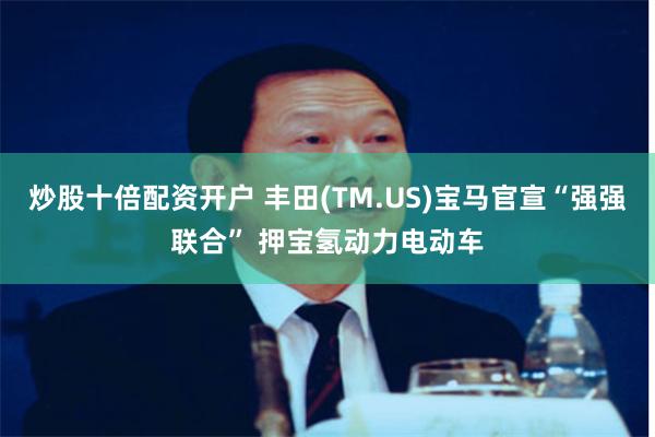 炒股十倍配资开户 丰田(TM.US)宝马官宣“强强联合” 押宝氢动力电动车