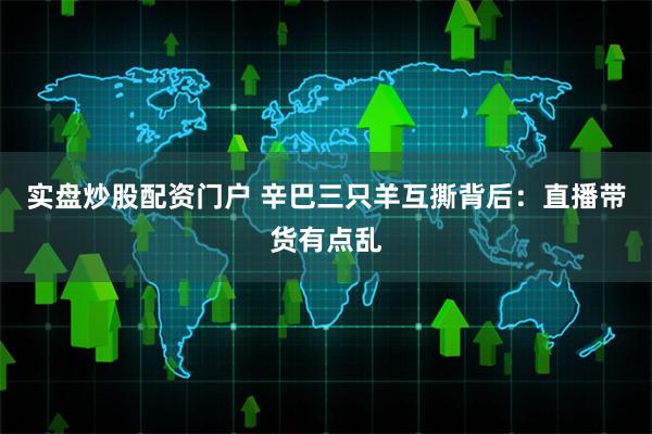 实盘炒股配资门户 辛巴三只羊互撕背后：直播带货有点乱