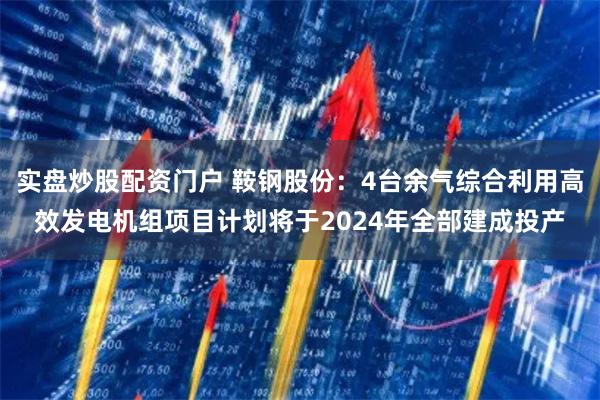实盘炒股配资门户 鞍钢股份：4台余气综合利用高效发电机组项目计划将于2024年全部建成投产