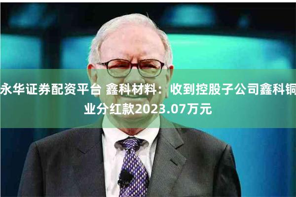 永华证券配资平台 鑫科材料：收到控股子公司鑫科铜业分红款2023.07万元