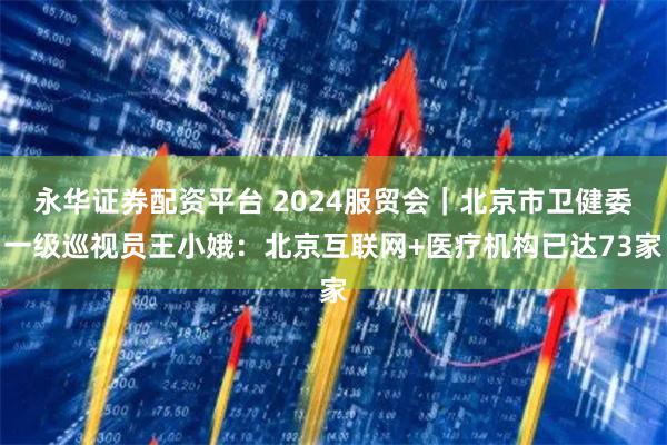 永华证券配资平台 2024服贸会｜北京市卫健委一级巡视员王小娥：北京互联网+医疗机构已达73家