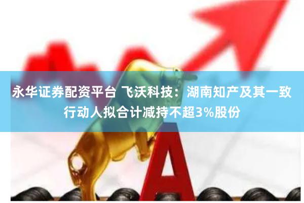 永华证券配资平台 飞沃科技：湖南知产及其一致行动人拟合计减持不超3%股份