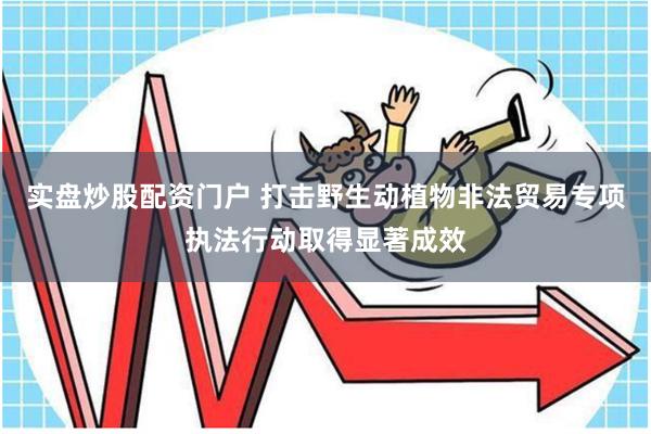 实盘炒股配资门户 打击野生动植物非法贸易专项执法行动取得显著成效