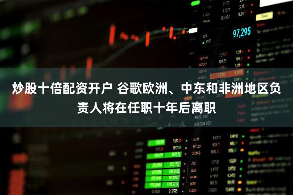 炒股十倍配资开户 谷歌欧洲、中东和非洲地区负责人将在任职十年后离职