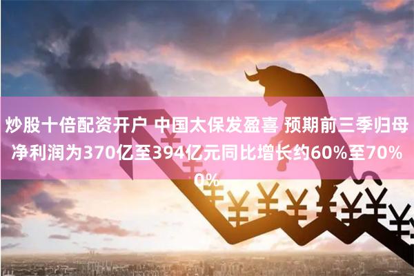 炒股十倍配资开户 中国太保发盈喜 预期前三季归母净利润为370亿至394亿元同比增长约60%至70%