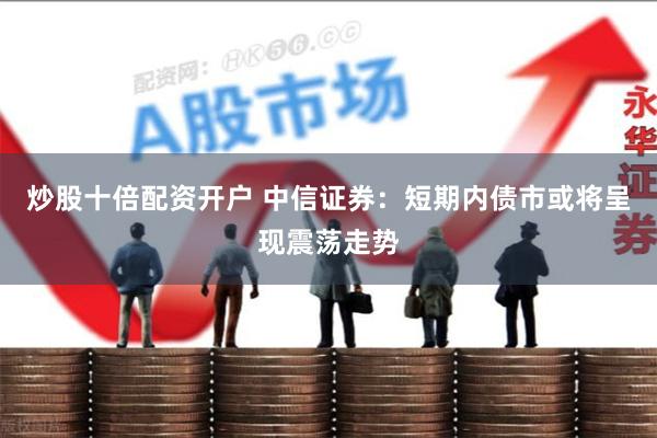 炒股十倍配资开户 中信证券：短期内债市或将呈现震荡走势