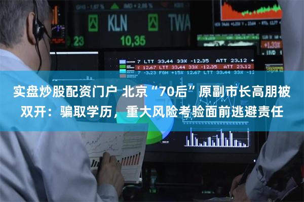 实盘炒股配资门户 北京“70后”原副市长高朋被双开：骗取学历，重大风险考验面前逃避责任