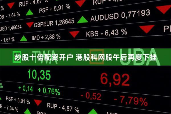 炒股十倍配资开户 港股科网股午后再度下挫
