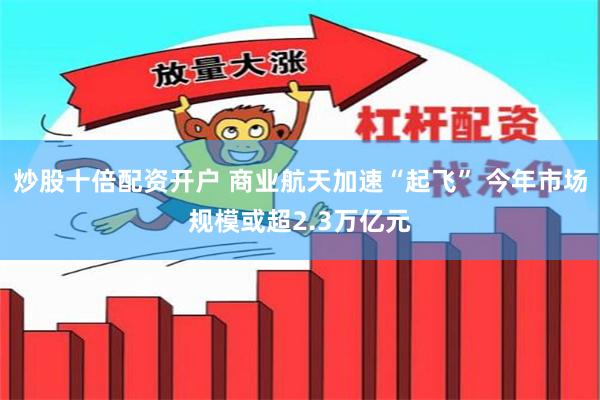 炒股十倍配资开户 商业航天加速“起飞” 今年市场规模或超2.3万亿元