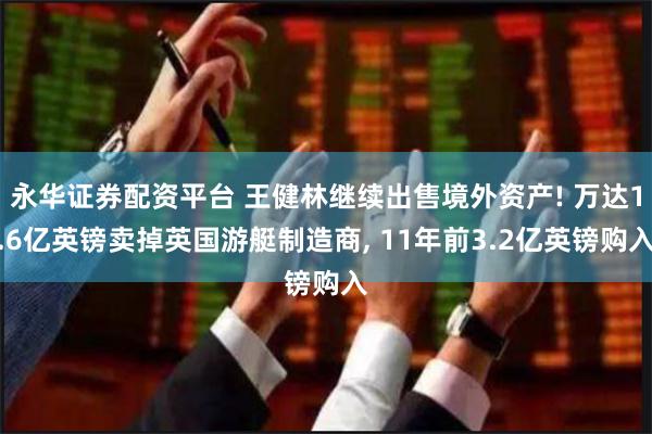 永华证券配资平台 王健林继续出售境外资产! 万达1.6亿英镑卖掉英国游艇制造商, 11年前3.2亿英镑购入