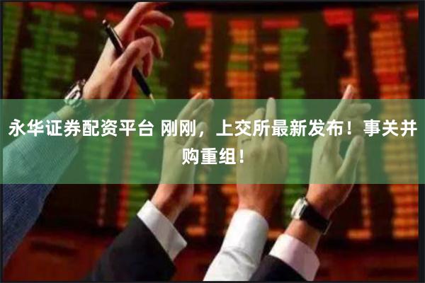 永华证券配资平台 刚刚，上交所最新发布！事关并购重组！