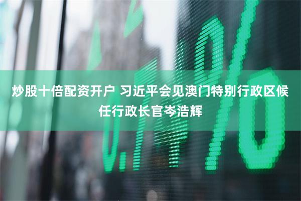 炒股十倍配资开户 习近平会见澳门特别行政区候任行政长官岑浩辉