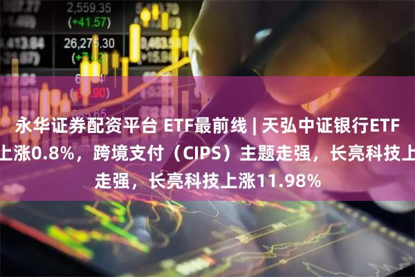 永华证券配资平台 ETF最前线 | 天弘中证银行ETF(515290)上涨0.8%，跨境支付（CIPS）主题走强，长亮科技上涨11.98%