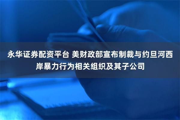 永华证券配资平台 美财政部宣布制裁与约旦河西岸暴力行为相关组织及其子公司
