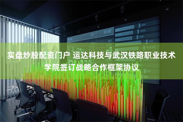 实盘炒股配资门户 运达科技与武汉铁路职业技术学院签订战略合作框架协议