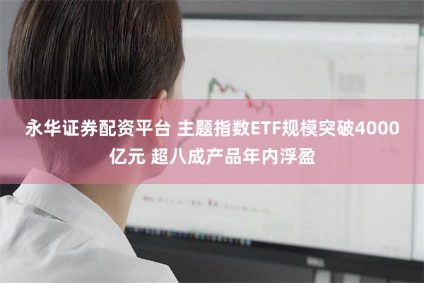 永华证券配资平台 主题指数ETF规模突破4000亿元 超八成产品年内浮盈