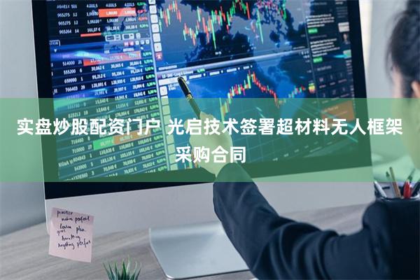 实盘炒股配资门户 光启技术签署超材料无人框架采购合同