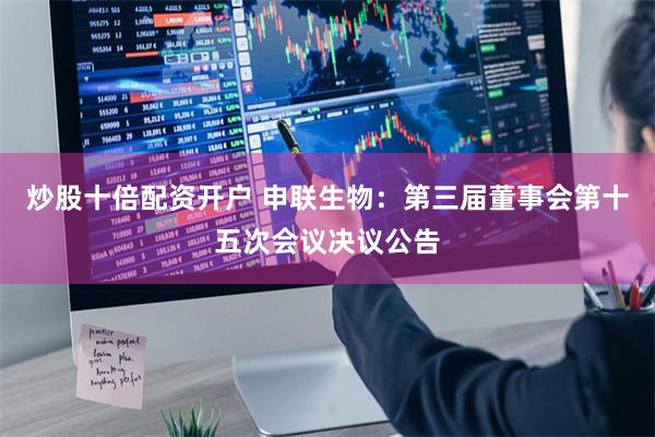 炒股十倍配资开户 申联生物：第三届董事会第十五次会议决议公告