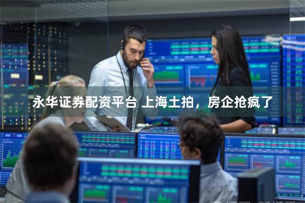 永华证券配资平台 上海土拍，房企抢疯了