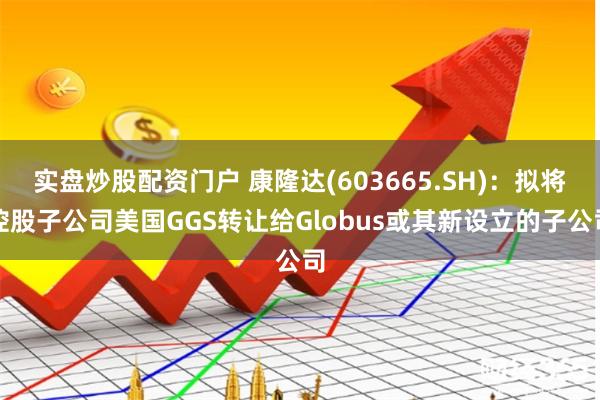 实盘炒股配资门户 康隆达(603665.SH)：拟将控股子公司美国GGS转让给Globus或其新设立的子公司