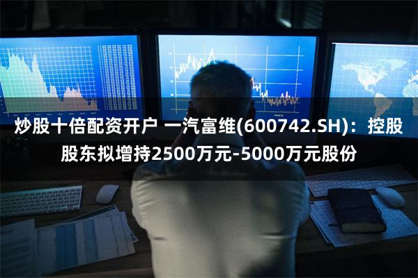 炒股十倍配资开户 一汽富维(600742.SH)：控股股东拟增持2500万元-5000万元股份