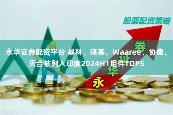 永华证券配资平台 晶科、隆基、Waaree、协鑫、天合被列入印度2024H1组件TOP5
