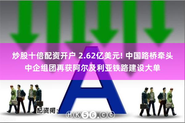 炒股十倍配资开户 2.62亿美元! 中国路桥牵头中企组团再获阿尔及利亚铁路建设大单