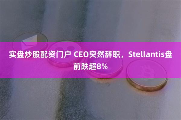 实盘炒股配资门户 CEO突然辞职，Stellantis盘前跌超8%
