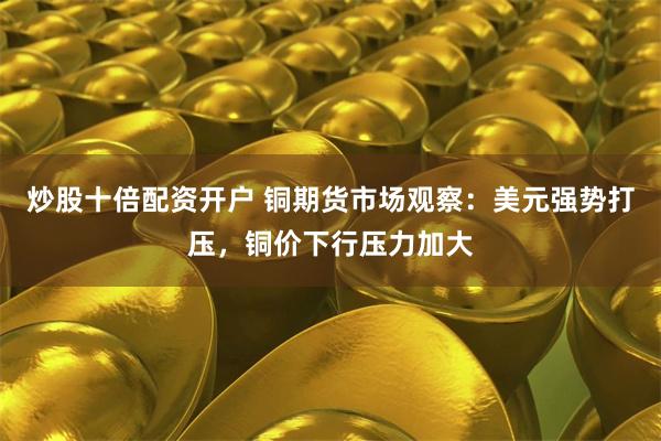 炒股十倍配资开户 铜期货市场观察：美元强势打压，铜价下行压力加大