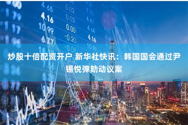 炒股十倍配资开户 新华社快讯：韩国国会通过尹锡悦弹劾动议案