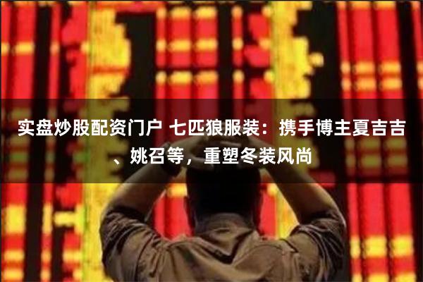 实盘炒股配资门户 七匹狼服装：携手博主夏吉吉、姚召等，重塑冬装风尚