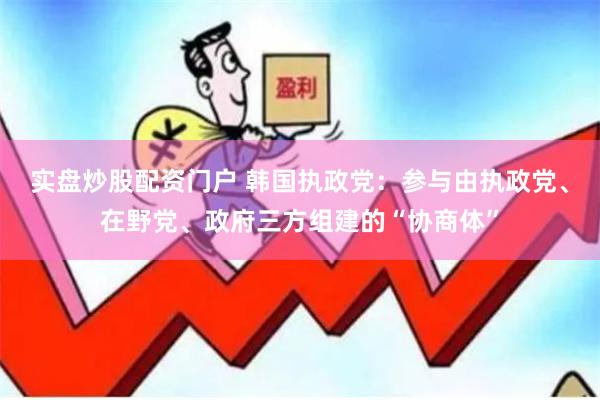 实盘炒股配资门户 韩国执政党：参与由执政党、在野党、政府三方组建的“协商体”