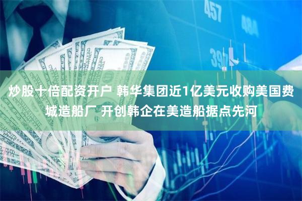 炒股十倍配资开户 韩华集团近1亿美元收购美国费城造船厂 开创韩企在美造船据点先河