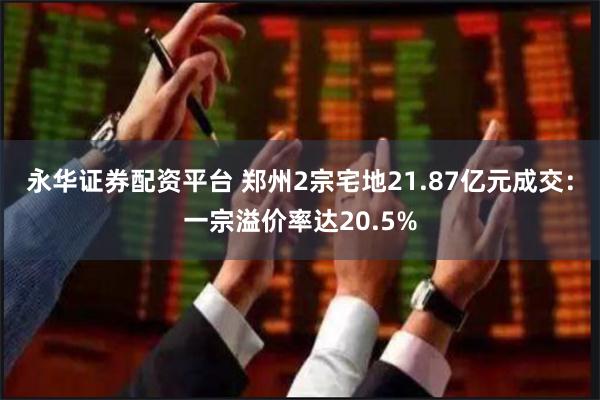 永华证券配资平台 郑州2宗宅地21.87亿元成交：一宗溢价率达20.5%