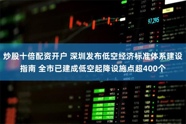 炒股十倍配资开户 深圳发布低空经济标准体系建设指南 全市已建成低空起降设施点超400个