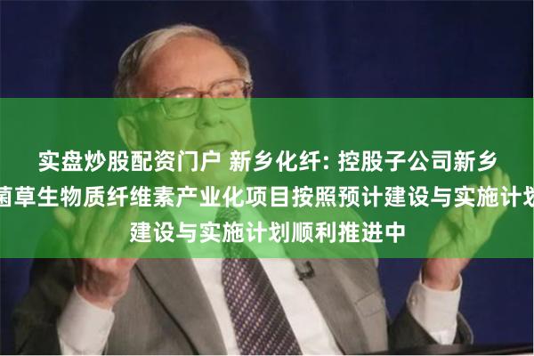 实盘炒股配资门户 新乡化纤: 控股子公司新乡菌草新材料菌草生物质纤维素产业化项目按照预计建设与实施计划顺利推进中