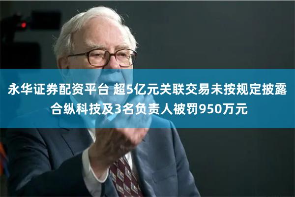 永华证券配资平台 超5亿元关联交易未按规定披露 合纵科技及3名负责人被罚950万元