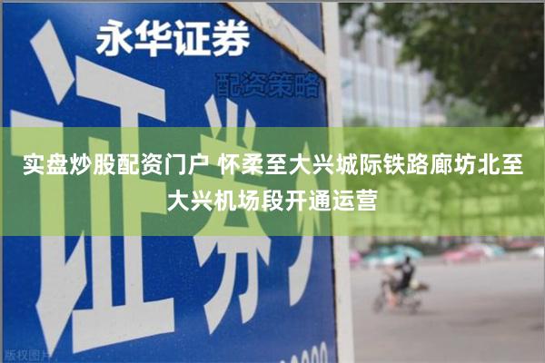 实盘炒股配资门户 怀柔至大兴城际铁路廊坊北至大兴机场段开通运营